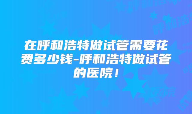 在呼和浩特做试管需要花费多少钱-呼和浩特做试管的医院！