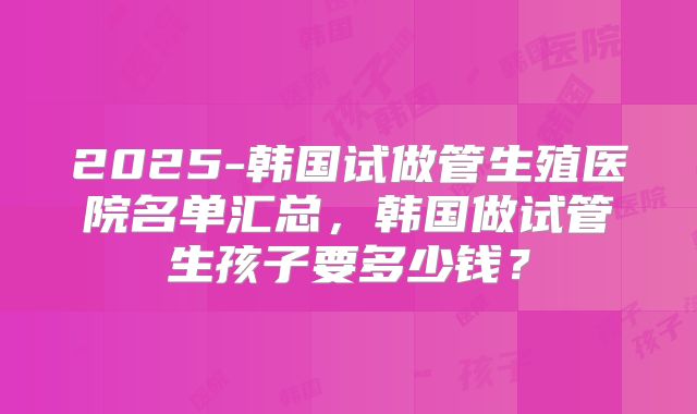 2025-韩国试做管生殖医院名单汇总，韩国做试管生孩子要多少钱？