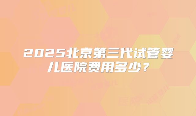 2025北京第三代试管婴儿医院费用多少?