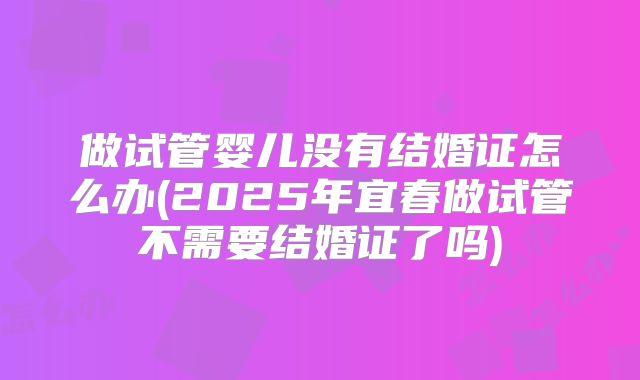 做试管婴儿没有结婚证怎么办(2025年宜春做试管不需要结婚证了吗)