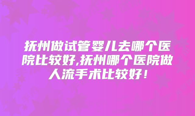 抚州做试管婴儿去哪个医院比较好,抚州哪个医院做人流手术比较好!