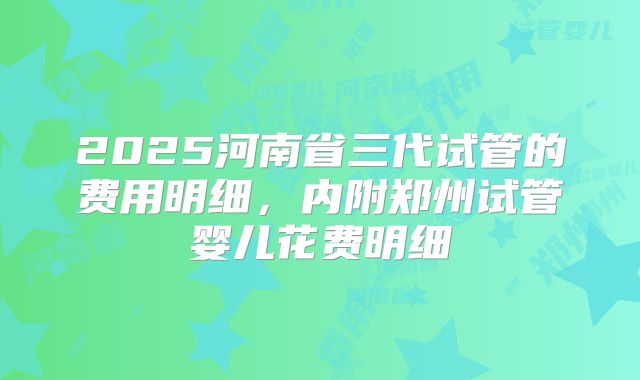 2025河南省三代试管的费用明细,内附郑州试管婴儿花费明细