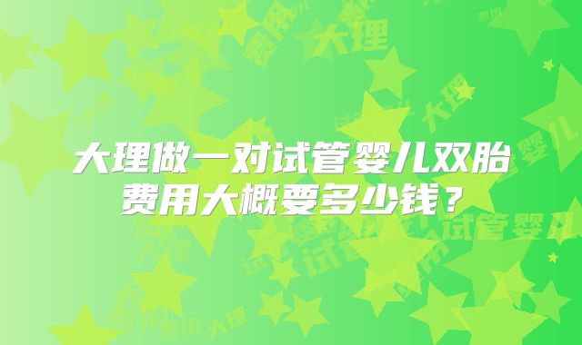 大理做一对试管婴儿双胎费用大概要多少钱？