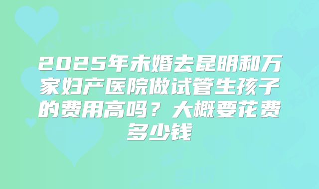 2025年未婚去昆明和万家妇产医院做试管生孩子的费用高吗？大概要花费多少钱