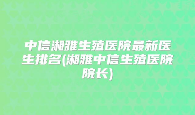 中信湘雅生殖医院最新医生排名(湘雅中信生殖医院院长)