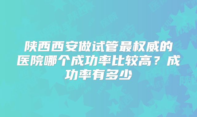 陕西西安做试管最权威的医院哪个成功率比较高?成功率有多少