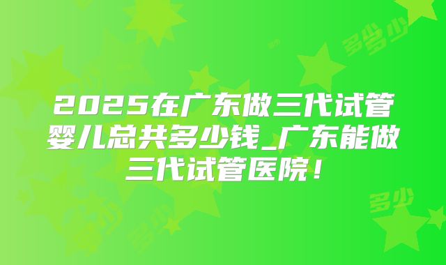2025在广东做三代试管婴儿总共多少钱_广东能做三代试管医院！