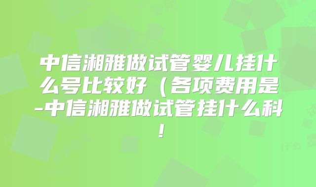 中信湘雅做试管婴儿挂什么号比较好(各项费用是-中信湘雅做试管挂什么科!
