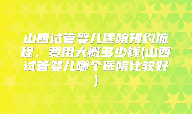 山西试管婴儿医院预约流程、费用大概多少钱(山西试管婴儿哪个医院比较好)