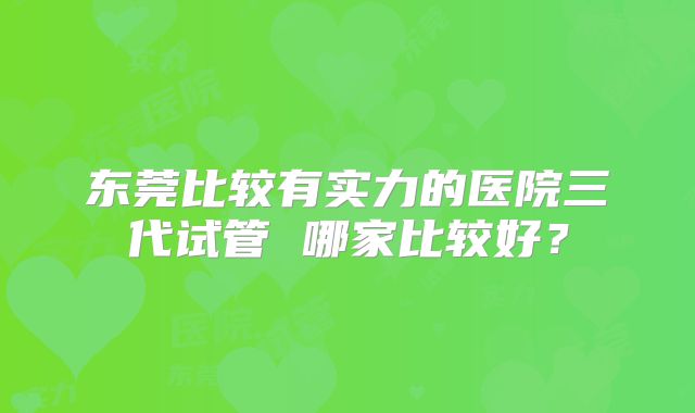 东莞比较有实力的医院三代试管 哪家比较好？
