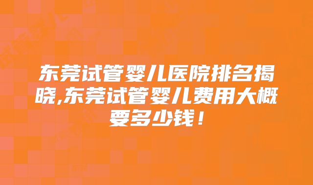 东莞试管婴儿医院排名揭晓,东莞试管婴儿费用大概要多少钱！