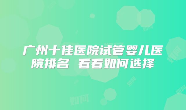 广州十佳医院试管婴儿医院排名 看看如何选择