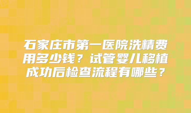 石家庄市第一医院洗精费用多少钱？试管婴儿移植成功后检查流程有哪些？