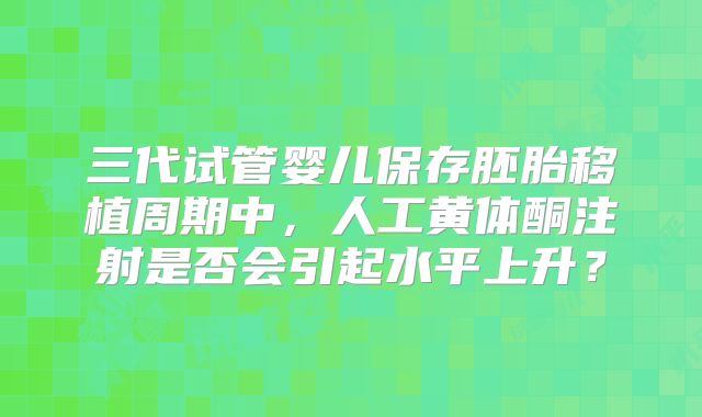 三代试管婴儿保存胚胎移植周期中,人工黄体酮注射是否会引起水平上升?
