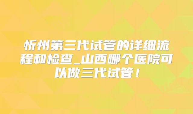 忻州第三代试管的详细流程和检查_山西哪个医院可以做三代试管！