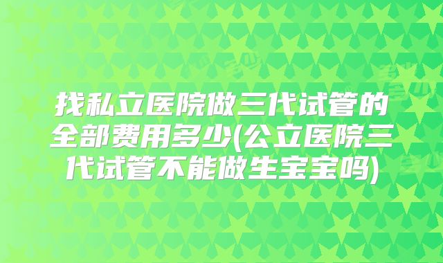 找私立医院做三代试管的全部费用多少(公立医院三代试管不能做生宝宝吗)