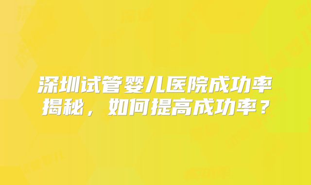 深圳试管婴儿医院成功率揭秘,如何提高成功率?