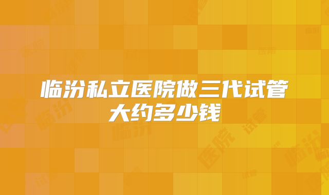 临汾私立医院做三代试管大约多少钱