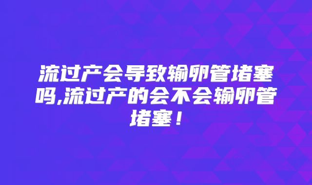 流过产会导致输卵管堵塞吗,流过产的会不会输卵管堵塞!