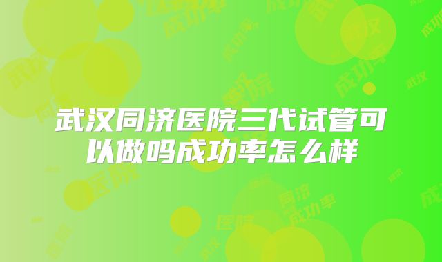 武汉同济医院三代试管可以做吗成功率怎么样