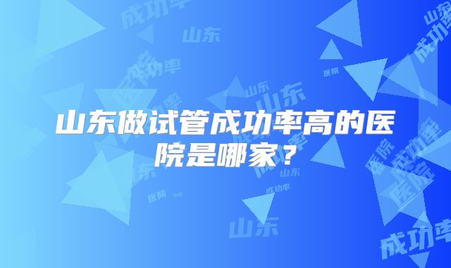 山东做试管成功率高的医院是哪家?