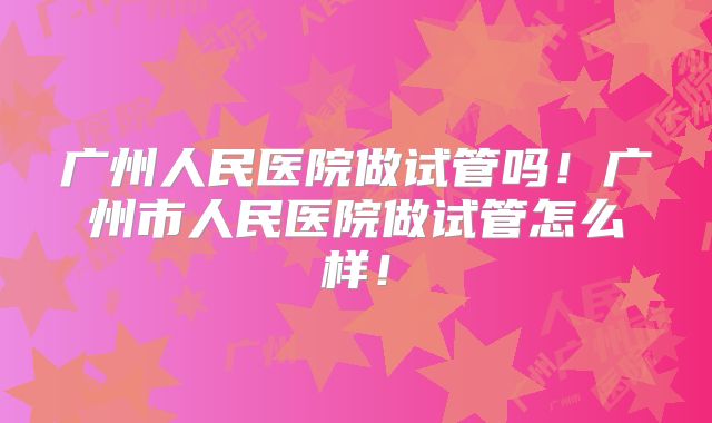 广州人民医院做试管吗!广州市人民医院做试管怎么样!