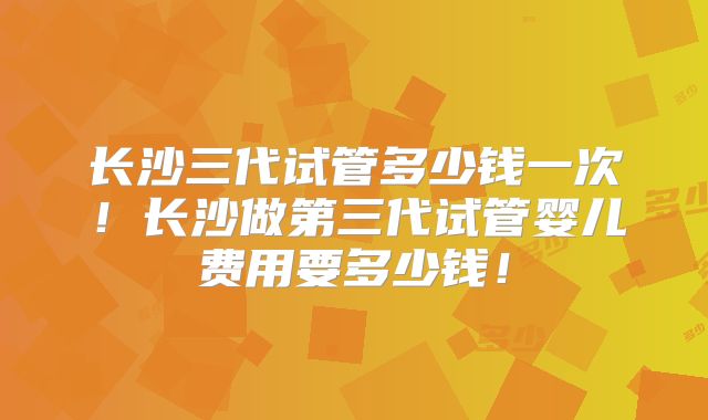 长沙三代试管多少钱一次！长沙做第三代试管婴儿费用要多少钱！