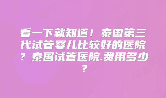 看一下就知道!泰国第三代试管婴儿比较好的医院?泰国试管医院.费用多少?