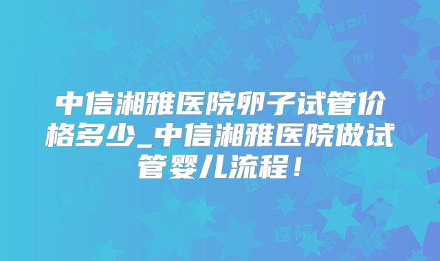 中信湘雅医院卵子试管价格多少_中信湘雅医院做试管婴儿流程！
