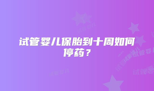 试管婴儿保胎到十周如何停药？