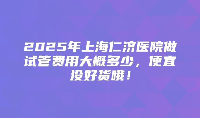 2025年上海仁济医院做试管费用大概多少,便宜没好货哦!
