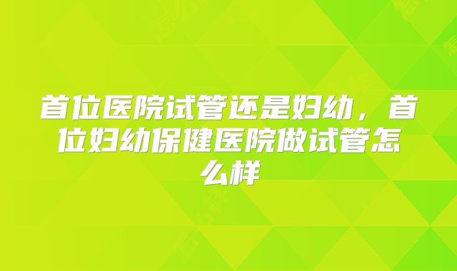 首位医院试管还是妇幼,首位妇幼保健医院做试管怎么样