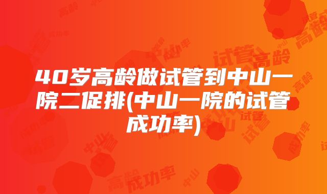40岁高龄做试管到中山一院二促排(中山一院的试管成功率)