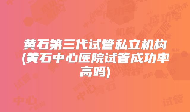 黄石第三代试管私立机构(黄石中心医院试管成功率高吗)
