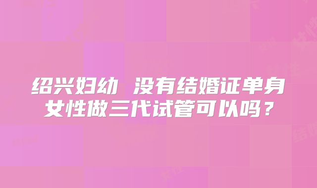 绍兴妇幼 没有结婚证单身女性做三代试管可以吗?