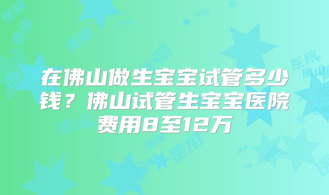 在佛山做生宝宝试管多少钱？佛山试管生宝宝医院费用8至12万