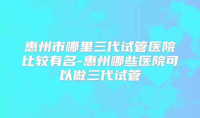 惠州市哪里三代试管医院比较有名-惠州哪些医院可以做三代试管