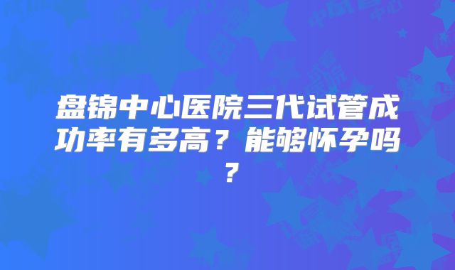 盘锦中心医院三代试管成功率有多高?能够怀孕吗?