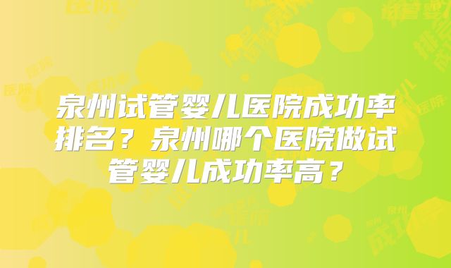 泉州试管婴儿医院成功率排名？泉州哪个医院做试管婴儿成功率高？