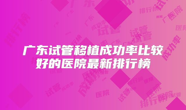 广东试管移植成功率比较好的医院最新排行榜