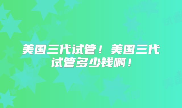 美国三代试管!美国三代试管多少钱啊!