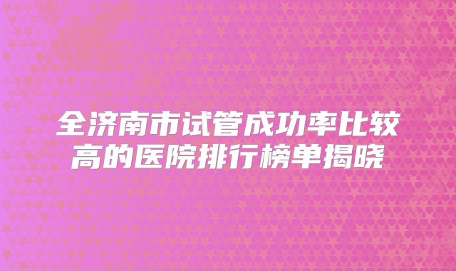 全济南市试管成功率比较高的医院排行榜单揭晓