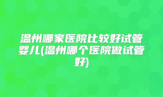 温州哪家医院比较好试管婴儿(温州哪个医院做试管好)