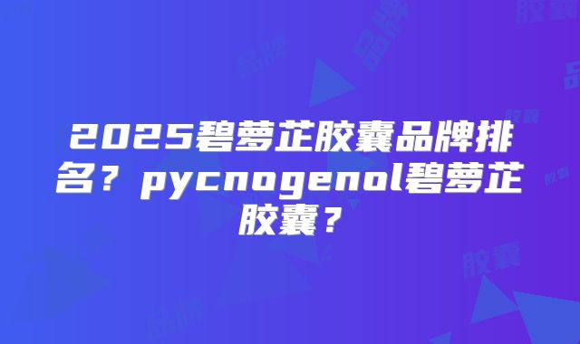 2025碧萝芷胶囊品牌排名?pycnogenol碧萝芷胶囊?