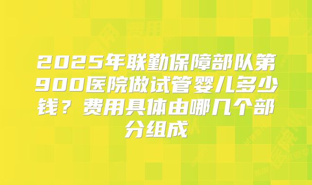 2025年联勤保障部队第900医院做试管婴儿多少钱?费用具体由哪几个部分组成