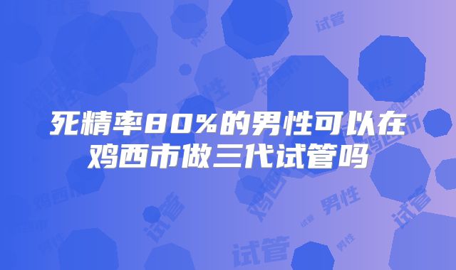 死精率80%的男性可以在鸡西市做三代试管吗