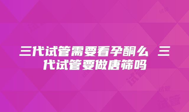 三代试管需要看孕酮么 三代试管要做唐筛吗