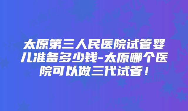 太原第三人民医院试管婴儿准备多少钱-太原哪个医院可以做三代试管！