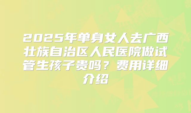 2025年单身女人去广西壮族自治区人民医院做试管生孩子贵吗？费用详细介绍