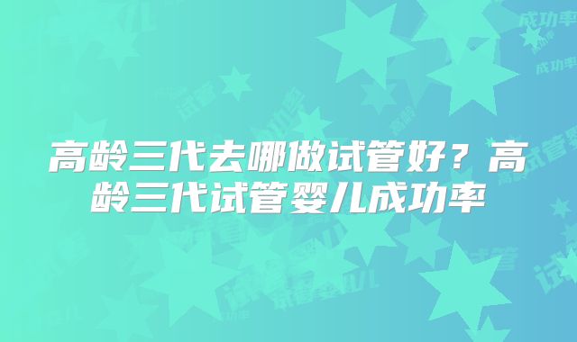 高龄三代去哪做试管好？高龄三代试管婴儿成功率